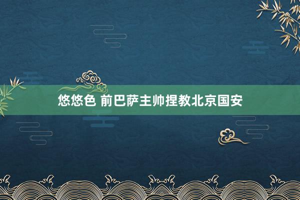 悠悠色 前巴萨主帅捏教北京国安