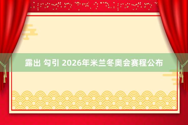 露出 勾引 2026年米兰冬奥会赛程公布