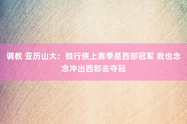 调教 亚历山大：独行侠上赛季是西部冠军 我也念念冲出西部去夺冠