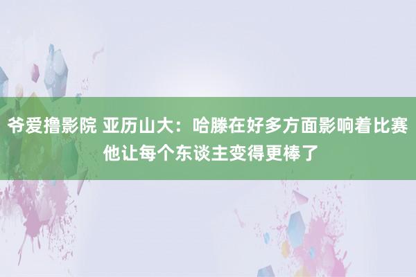 爷爱撸影院 亚历山大：哈滕在好多方面影响着比赛 他让每个东谈主变得更棒了