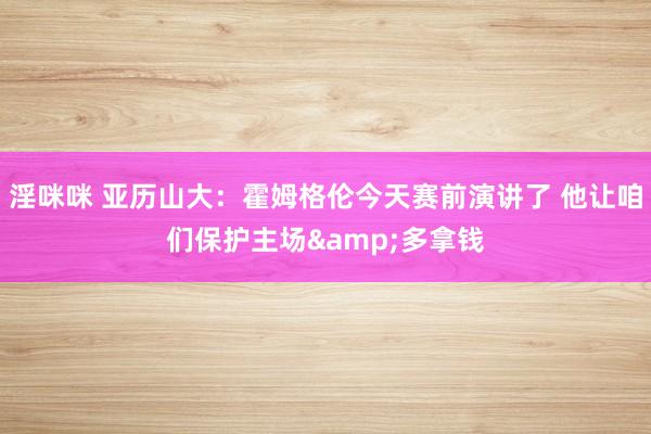 淫咪咪 亚历山大：霍姆格伦今天赛前演讲了 他让咱们保护主场&多拿钱