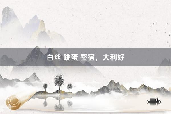白丝 跳蛋 整宿，大利好
