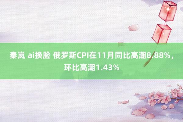 秦岚 ai换脸 俄罗斯CPI在11月同比高潮8.88%，环比高潮1.43%