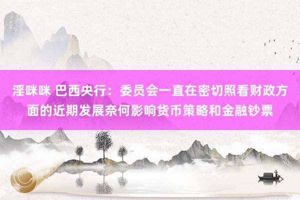 淫咪咪 巴西央行：委员会一直在密切照看财政方面的近期发展奈何影响货币策略和金融钞票
