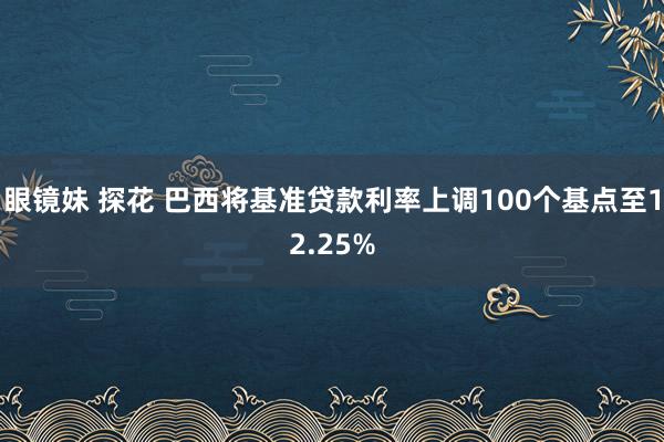 眼镜妹 探花 巴西将基准贷款利率上调100个基点至12.25%