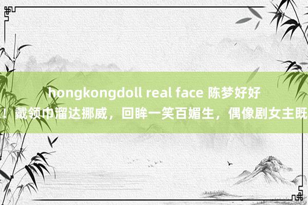 hongkongdoll real face 陈梦好好意思！戴领巾溜达挪威，回眸一笑百媚生，偶像剧女主既视感