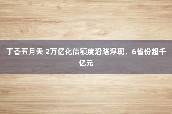 丁香五月天 2万亿化债额度沿路浮现，6省份超千亿元