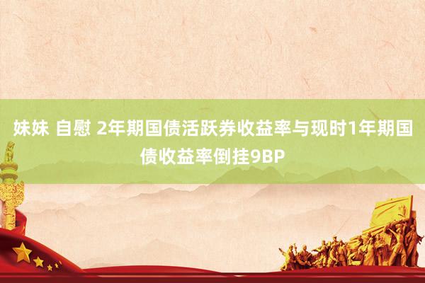妹妹 自慰 2年期国债活跃券收益率与现时1年期国债收益率倒挂9BP