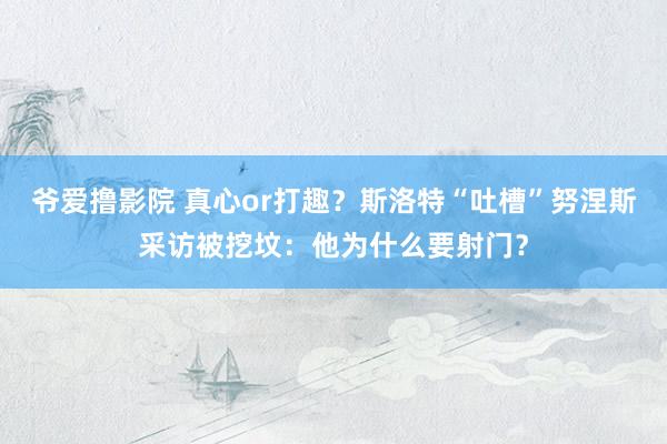 爷爱撸影院 真心or打趣？斯洛特“吐槽”努涅斯采访被挖坟：他为什么要射门？