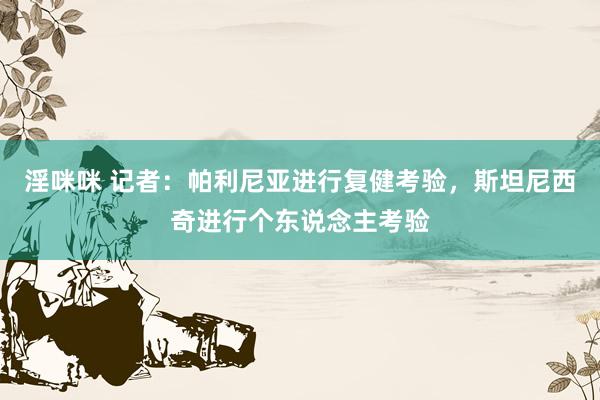 淫咪咪 记者：帕利尼亚进行复健考验，斯坦尼西奇进行个东说念主考验