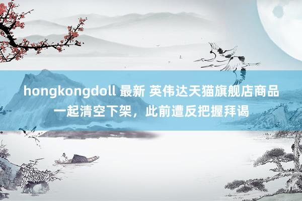 hongkongdoll 最新 英伟达天猫旗舰店商品一起清空下架，此前遭反把握拜谒