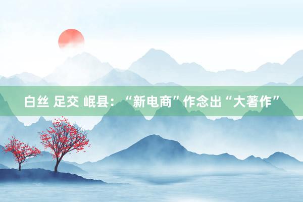 白丝 足交 岷县：“新电商”作念出“大著作”