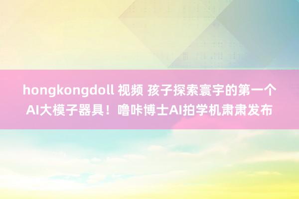 hongkongdoll 视频 孩子探索寰宇的第一个AI大模子器具！噜咔博士AI拍学机肃肃发布