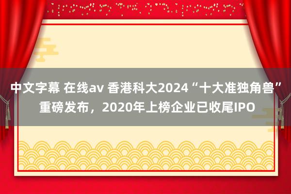 中文字幕 在线av 香港科大2024“十大准独角兽” 重磅发布，2020年上榜企业已收尾IPO