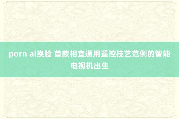 porn ai换脸 首款相宜通用遥控技艺范例的智能电视机出生