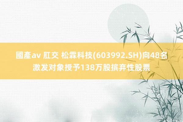 國產av 肛交 松霖科技(603992.SH)向48名激发对象授予138万股摈弃性股票