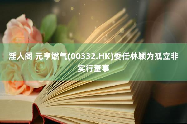 淫人阁 元亨燃气(00332.HK)委任林颖为孤立非实行董事