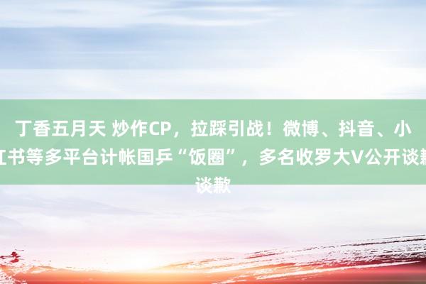 丁香五月天 炒作CP，拉踩引战！微博、抖音、小红书等多平台计帐国乒“饭圈”，多名收罗大V公开谈歉