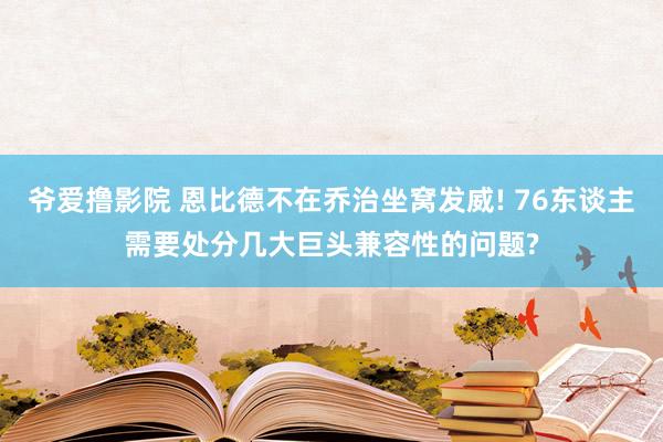 爷爱撸影院 恩比德不在乔治坐窝发威! 76东谈主需要处分几大巨头兼容性的问题?