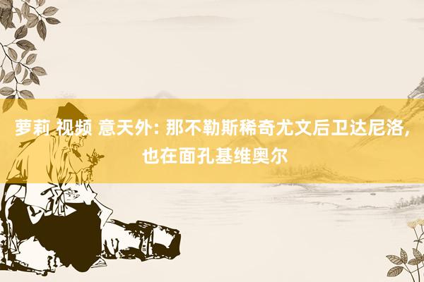 萝莉 视频 意天外: 那不勒斯稀奇尤文后卫达尼洛， 也在面孔基维奥尔