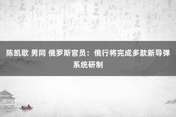 陈凯歌 男同 俄罗斯官员：俄行将完成多款新导弹系统研制