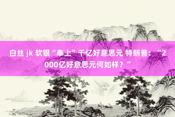 白丝 jk 软银“奉上”千亿好意思元 特朗普：“2000亿好意思元何如样？”