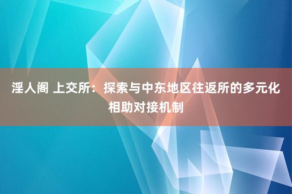 淫人阁 上交所：探索与中东地区往返所的多元化相助对接机制