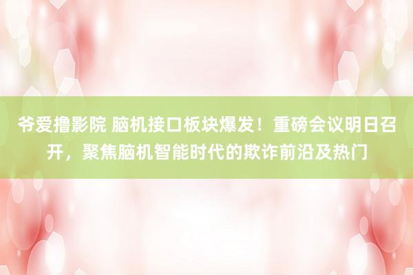 爷爱撸影院 脑机接口板块爆发！重磅会议明日召开，聚焦脑机智能时代的欺诈前沿及热门