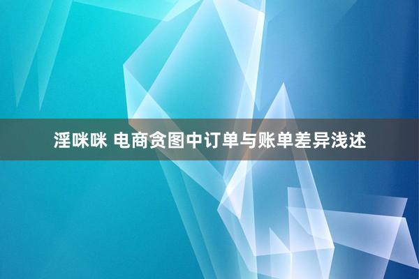 淫咪咪 电商贪图中订单与账单差异浅述