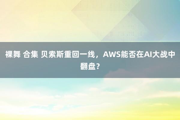 裸舞 合集 贝索斯重回一线，AWS能否在AI大战中翻盘？