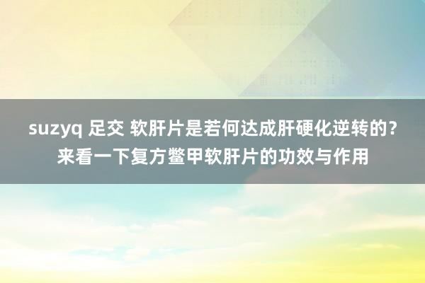 suzyq 足交 软肝片是若何达成肝硬化逆转的？来看一下复方鳖甲软肝片的功效与作用