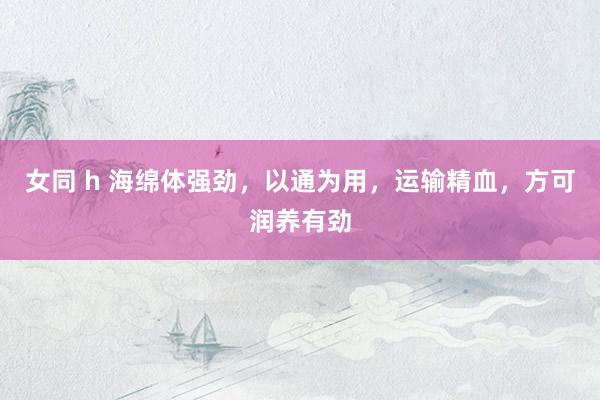 女同 h 海绵体强劲，以通为用，运输精血，方可润养有劲