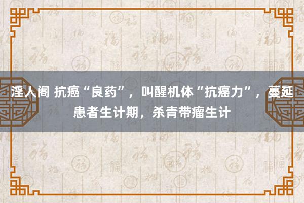 淫人阁 抗癌“良药”，叫醒机体“抗癌力”，蔓延患者生计期，杀青带瘤生计