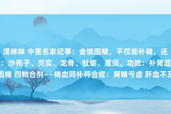 淫咪咪 中医名家纪事：金锁固精，不仅能补精，还能敛精不过泄金锁固精丸：沙苑子、芡实、龙骨、牡蛎、莲须。功效：补肾涩精①金锁固精 四物合剂——精血同补符合症：肾精亏虚 肝血不及典型症状：头晕耳鸣，腰膝酸软...