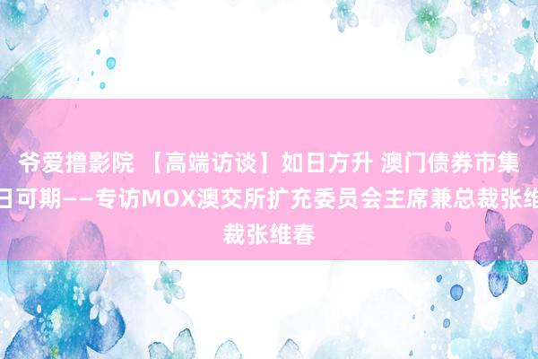爷爱撸影院 【高端访谈】如日方升 澳门债券市集异日可期——专访MOX澳交所扩充委员会主席兼总裁张维春