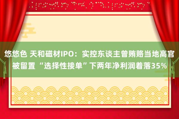 悠悠色 天和磁材IPO：实控东谈主曾贿赂当地高官被留置 “选择性接单”下两年净利润着落35%