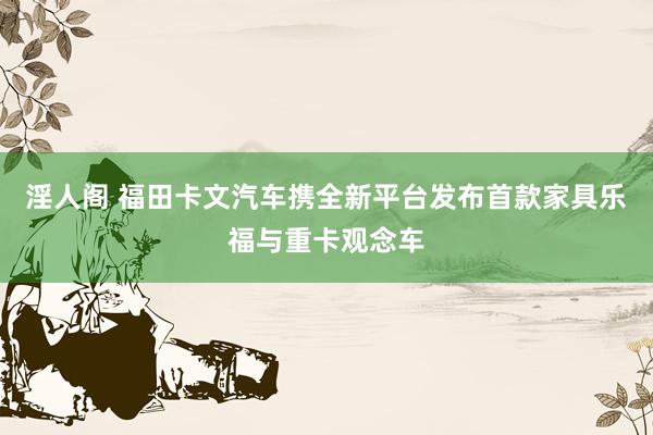 淫人阁 福田卡文汽车携全新平台发布首款家具乐福与重卡观念车