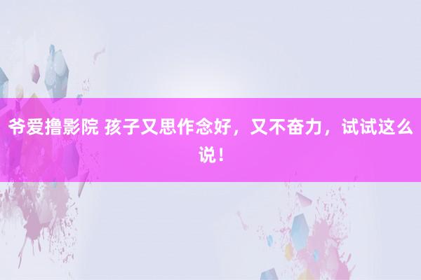 爷爱撸影院 孩子又思作念好，又不奋力，试试这么说！