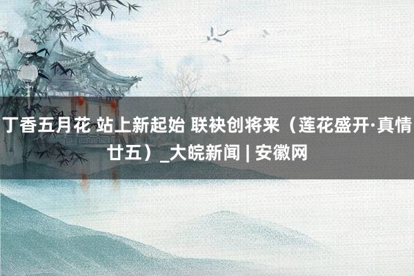 丁香五月花 站上新起始 联袂创将来（莲花盛开·真情廿五）_大皖新闻 | 安徽网