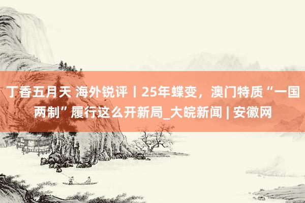 丁香五月天 海外锐评丨25年蝶变，澳门特质“一国两制”履行这么开新局_大皖新闻 | 安徽网