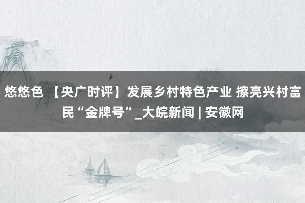 悠悠色 【央广时评】发展乡村特色产业 擦亮兴村富民“金牌号”_大皖新闻 | 安徽网