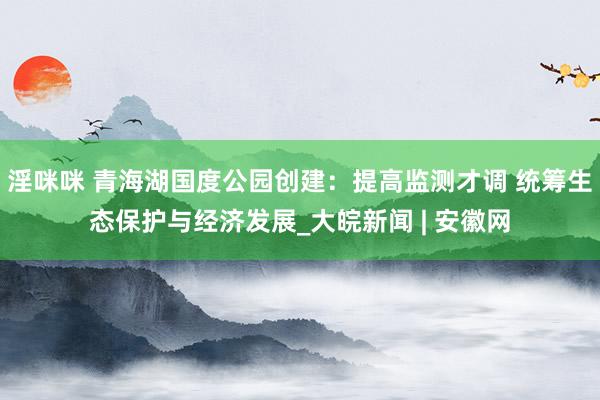 淫咪咪 青海湖国度公园创建：提高监测才调 统筹生态保护与经济发展_大皖新闻 | 安徽网