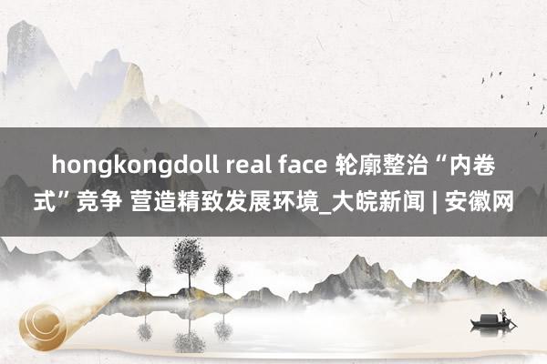 hongkongdoll real face 轮廓整治“内卷式”竞争 营造精致发展环境_大皖新闻 | 安徽网