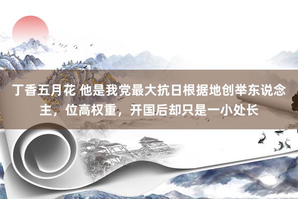 丁香五月花 他是我党最大抗日根据地创举东说念主，位高权重，开国后却只是一小处长