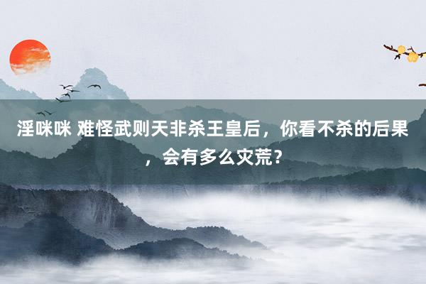 淫咪咪 难怪武则天非杀王皇后，你看不杀的后果，会有多么灾荒？