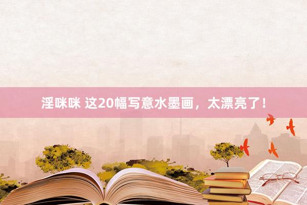 淫咪咪 这20幅写意水墨画，太漂亮了！