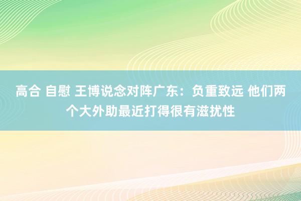 高合 自慰 王博说念对阵广东：负重致远 他们两个大外助最近打得很有滋扰性