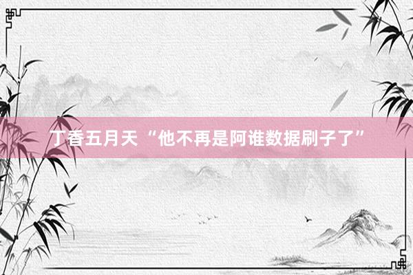 丁香五月天 “他不再是阿谁数据刷子了”