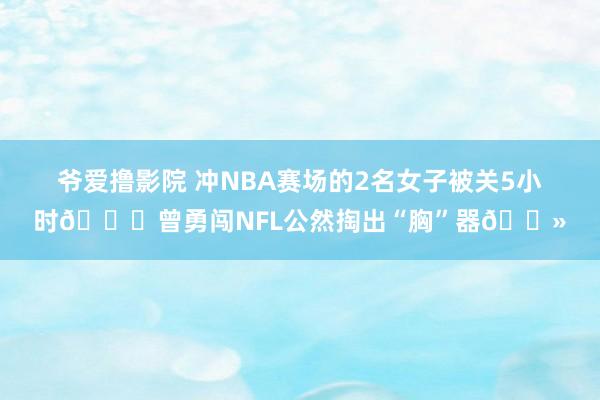 爷爱撸影院 冲NBA赛场的2名女子被关5小时🙈曾勇闯NFL公然掏出“胸”器🐻
