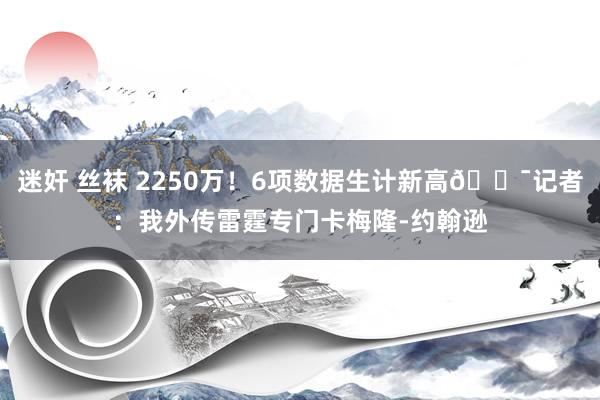 迷奸 丝袜 2250万！6项数据生计新高🎯记者：我外传雷霆专门卡梅隆-约翰逊